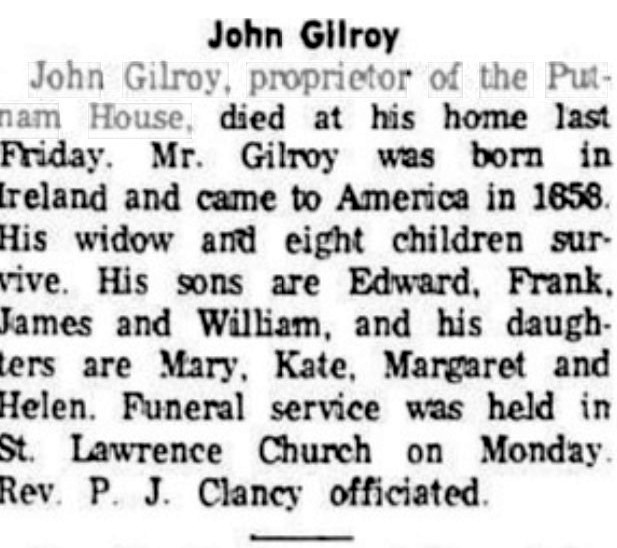 Newspaper obituary headed 'John Gilroy': John Gilroy, proprietor of the Putnam House, died at his home last Friday; born in Ireland, came to America in 1858; survived by his widow and eight children, sons Edward, Frank, James and William and daughters Mary, Kate, Margaret and Helen; funeral service held in St. Lawrence Church on Monday, Rev. P. J. Clancy officiating.